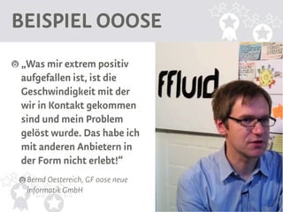 BEISPIEL OOOSE
„Was mir extrem positiv
aufgefallen ist, ist die
Geschwindigkeit mit der
wir in Kontakt gekommen
sind und mein Problem
gelöst wurde. Das habe ich
mit anderen Anbietern in
der Form nicht erlebt!“
 Bernd Oestereich, GF oose neue
 informatik GmbH
 