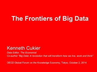 The Frontiers of Big Data 
Kenneth Cukier 
Data Editor, The Economist 
Co-author “Big Data: A revolution that will transform how we live, work and think” 
OECD Global Forum on the Knowledge Economy, Tokyo, October 2, 2014 
 