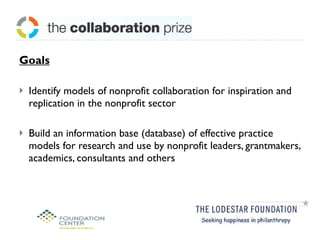 Goals Identify models of nonprofit collaboration for inspiration and replication in the nonprofit sector Build an information base (database) of effective practice models for research and use by nonprofit leaders, grantmakers, academics, consultants and others 