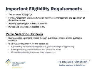 Important Eligibility Requirements Two or more 501(c) (3)s Formal Agreement that is enduring and addresses management and operation of the collaboration Actively operating for at least 18 months Parties and activities are located in US Prize Selection Criteria Demonstrates significant impact through quantifiable means and/or qualitative evidence Is an outstanding model for the sector by: Representing an innovative response to a specific challenge or opportunity Better positioning the collaboration as a field/sector leader More effectively using human and financial resources 