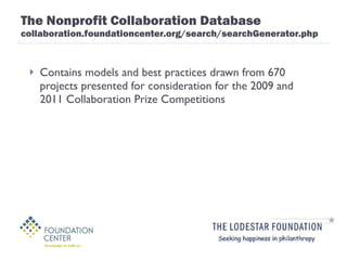 The Nonprofit Collaboration Database collaboration.foundationcenter.org/search/searchGenerator.php Contains models and best practices drawn from 670 projects presented for consideration for the 2009 and 2011 Collaboration Prize Competitions 