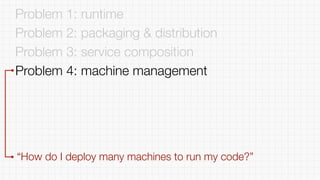 Problem 1: runtime
Problem 2: packaging & distribution
Problem 3: service composition
Problem 4: machine management
“How do I deploy many machines to run my code?”
 