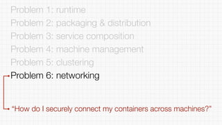 Problem 1: runtime
Problem 2: packaging & distribution
Problem 3: service composition
Problem 4: machine management
Problem 5: clustering
Problem 6: networking
“How do I securely connect my containers across machines?”
 