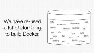 We have re-used
a lot of plumbing
to build Docker. Linux
LXC
selinux
apparmor
aufs
lvm
zfs
btrfs
virtualbox
iptables openssl
tar
git
raft
serf
xen
kvm
openvzpaxos
ssh
Go
...
jenkins
 