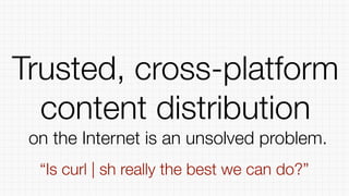 Trusted, cross-platform
content distribution
on the Internet is an unsolved problem.
“Is curl | sh really the best we can do?”
 