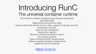 Introducing RunC
The universal container runtime
All of Docker’s container management plumbing and nothing else
Super lightweight
Battle-tested and production-ready
Supports all security features of Linux: selinux, apparmor, cgroups, seccomp,
namespaces, cap-drop..
Supports user namespaces
Supports live migration
Microsof is contributing Windows support
Arm support underway
Intel is contributing DPDK, Secure enclave
Deﬁnes a standard, portable runnable format
Usable from the command-line
https://runc.io
 