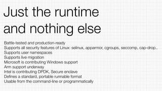 Just the runtime
and nothing else
Battle-tested and production-ready
Supports all security features of Linux: selinux, apparmor, cgroups, seccomp, cap-drop..
Supports user namespaces
Supports live migration
Microsoft is contributing Windows support
Arm support underway
Intel is contributing DPDK, Secure enclave
Deﬁnes a standard, portable runnable format
Usable from the command-line or programmatically
 
