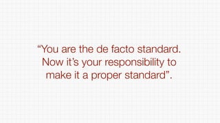 “You are the de facto standard.
Now it’s your responsibility to
make it a proper standard”.
 