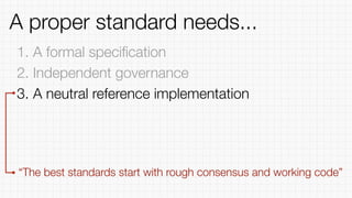 1. A formal speciﬁcation
2. Independent governance
3. A neutral reference implementation
“The best standards start with rough consensus and working code”
A proper standard needs...
 