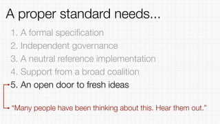 1. A formal speciﬁcation
2. Independent governance
3. A neutral reference implementation
4. Support from a broad coalition
5. An open door to fresh ideas
“Many people have been thinking about this. Hear them out.”
A proper standard needs...
 