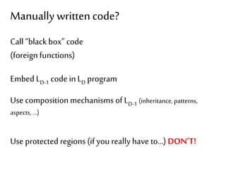 Manually written code? 
Call “black box” code 
(foreign functions) 
Embed LD-1 code in LD program 
Use composition mechanisms of LD-1 (inheritance, patterns, 
aspects, …) 
Use protected regions (if you really have to…) DON’T! 
 