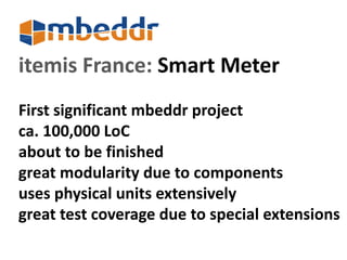 itemis France: Smart Meter 
First significant mbeddr project 
ca. 100,000 LoC 
about to be finished 
great modularity due to components 
uses physical units extensively 
great test coverage due to special extensions 
 