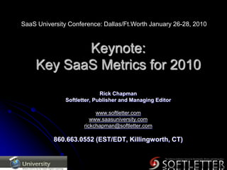 SaaS University Conference: Dallas/Ft.Worth January 26-28, 2010 Keynote:Key SaaS Metrics for 2010 Rick Chapman Softletter, Publisher and Managing Editor www.softletter.com www.saasuniversity.com rickchapman@softletter.com 860.663.0552 (EST/EDT, Killingworth, CT) 