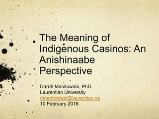 The Meaning of
Indigenous Casinos: An
Anishinaabe
Perspective
Darrel Manitowabi, PhD
Laurentian University
dmanitowabi@laurentian.ca
10 February 2016
 