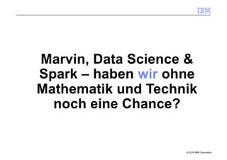 © 2016 IBM Corporation
Marvin, Data Science &
Spark – haben wir ohne
Mathematik und Technik
noch eine Chance?
 