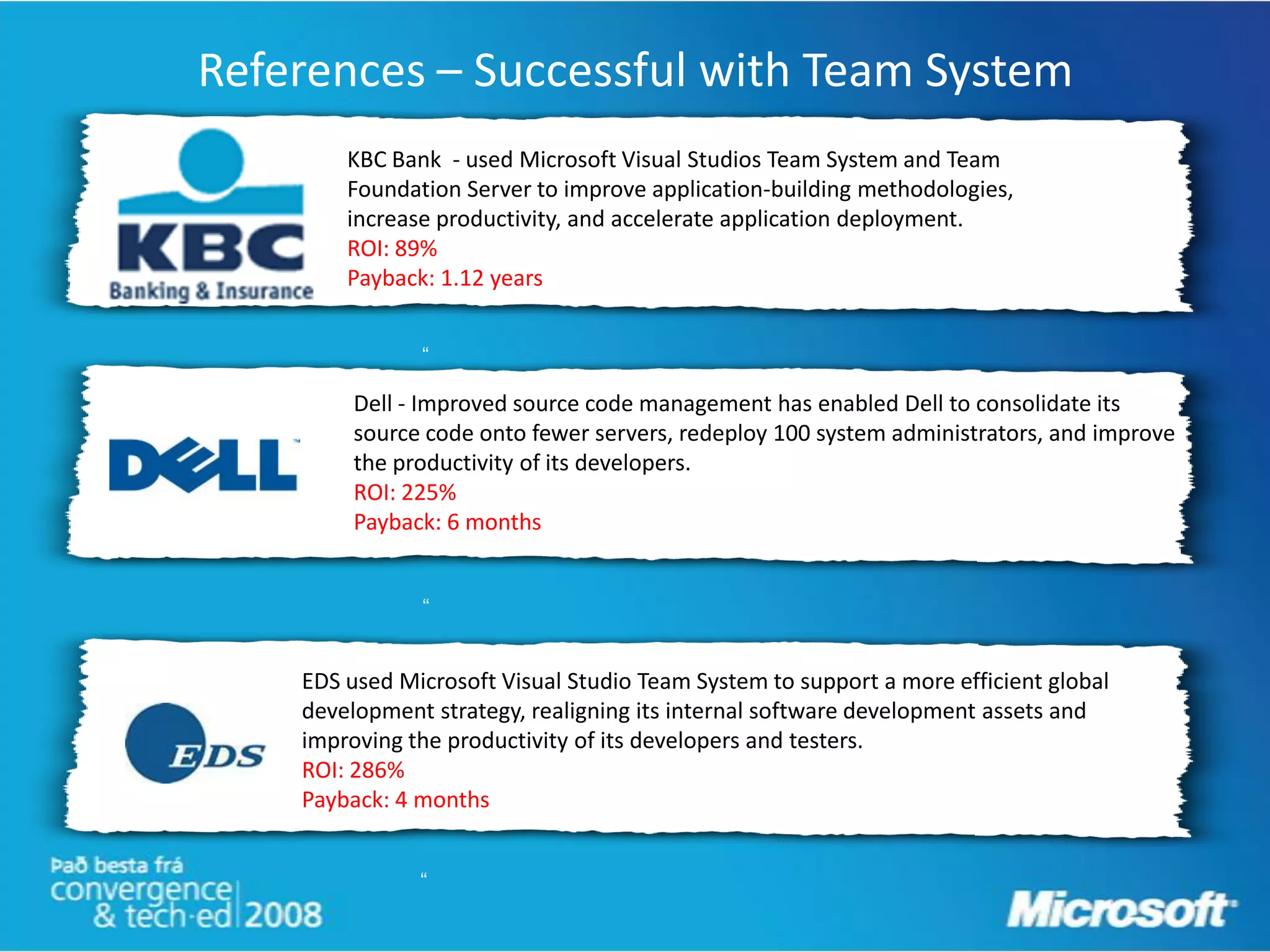 References – Successful with Team System
        KBC Bank - used Microsoft Visual Studios Team System and Team
        Foundation Server to improve application-building methodologies,
        increase productivity, and accelerate application deployment.
        ROI: 89%
        Payback: 1.12 years


               “

         Dell - Improved source code management has enabled Dell to consolidate its
         source code onto fewer servers, redeploy 100 system administrators, and improve
         the productivity of its developers.
         ROI: 225%
         Payback: 6 months


               “


    EDS used Microsoft Visual Studio Team System to support a more efficient global
    development strategy, realigning its internal software development assets and
    improving the productivity of its developers and testers.
    ROI: 286%                     “
    Payback: 4 months


               “
 