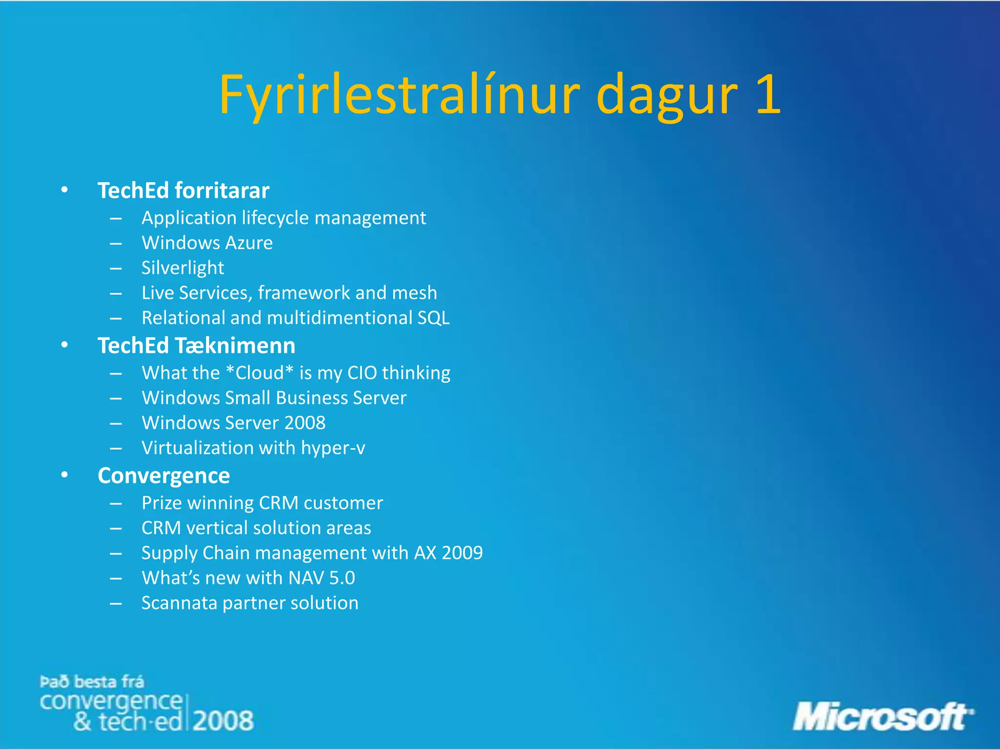 Fyrirlestralínur dagur 1
•   TechEd forritarar
     –   Application lifecycle management
     –   Windows Azure
     –   Silverlight
     –   Live Services, framework and mesh
     –   Relational and multidimentional SQL
•   TechEd Tæknimenn
     –   What the *Cloud* is my CIO thinking
     –   Windows Small Business Server
     –   Windows Server 2008
     –   Virtualization with hyper-v
•   Convergence
     –   Prize winning CRM customer
     –   CRM vertical solution areas
     –   Supply Chain management with AX 2009
     –   What’s new with NAV 5.0
     –   Scannata partner solution
 