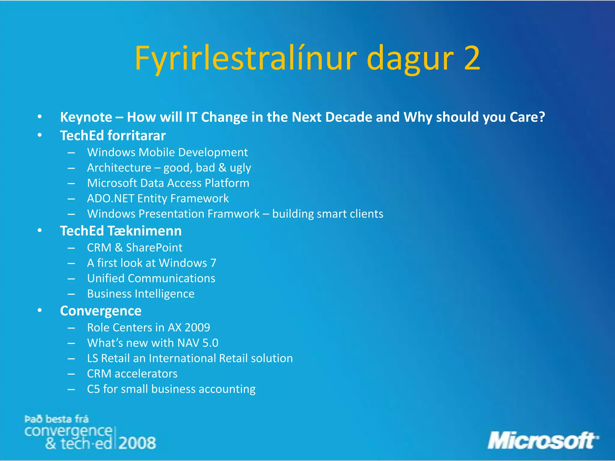 Fyrirlestralínur dagur 2
•   Keynote – How will IT Change in the Next Decade and Why should you Care?
•   TechEd forritarar
     –   Windows Mobile Development
     –   Architecture – good, bad & ugly
     –   Microsoft Data Access Platform
     –   ADO.NET Entity Framework
     –   Windows Presentation Framwork – building smart clients
•   TechEd Tæknimenn
     –   CRM & SharePoint
     –   A first look at Windows 7
     –   Unified Communications
     –   Business Intelligence
•   Convergence
     –   Role Centers in AX 2009
     –   What’s new with NAV 5.0
     –   LS Retail an International Retail solution
     –   CRM accelerators
     –   C5 for small business accounting
 