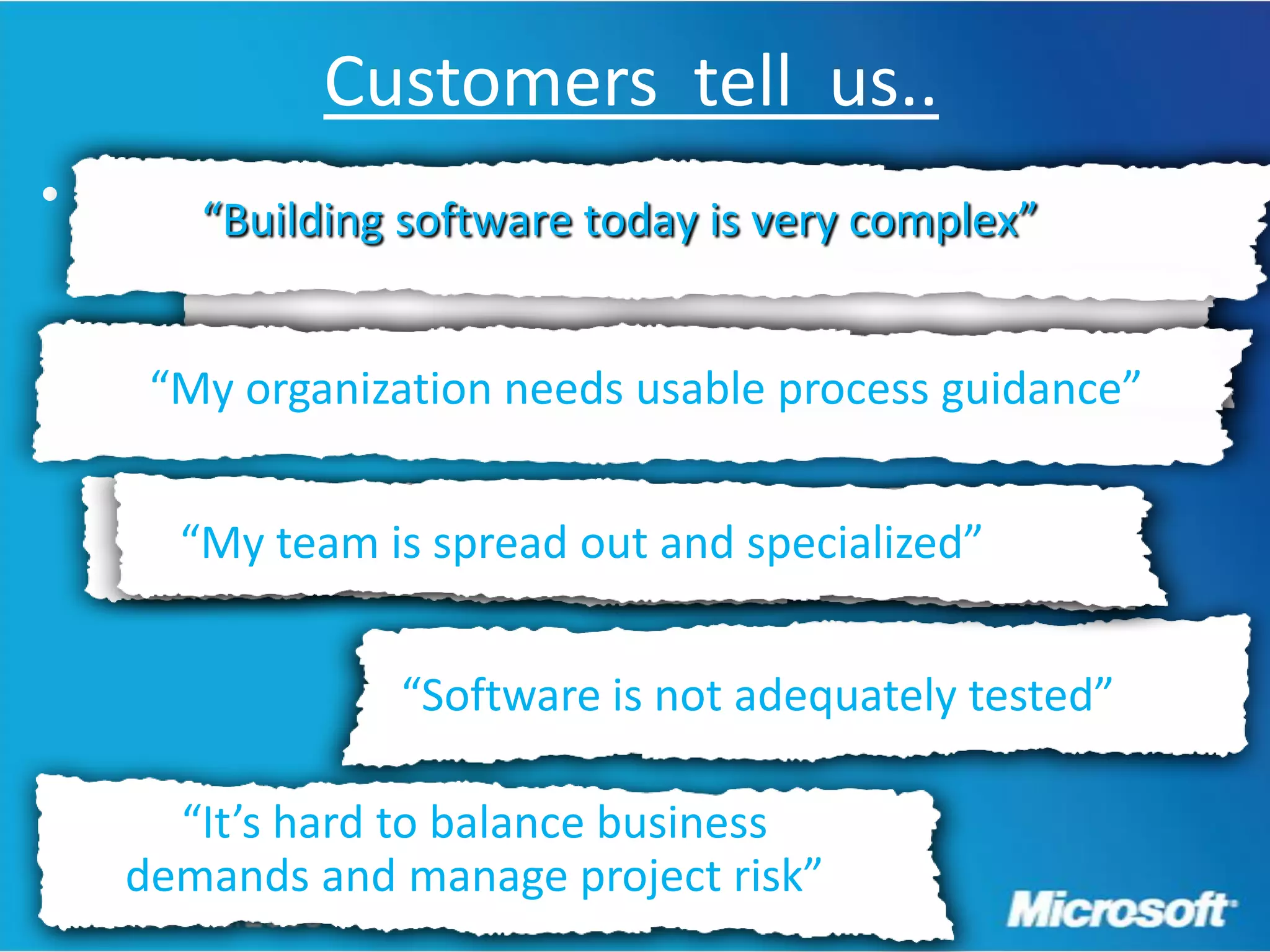 Customers tell us..
• .      “Building software today is very complex”


       “My organization needs usable process guidance”


       “My team is is spread out and specialized”
        “My team spread out and specialized”


                   “Software is not adequately tested”

        “It’s hard to balance business
      demands and manage project risk”
 