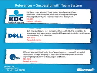 References – Successful with Team System
        KBC Bank - used Microsoft Visual Studios Team System and Team
        Foundation Server to improve application-building methodologies,
        increase productivity, and accelerate application deployment.
        ROI: 89%
        Payback: 1.12 years


               “

         Dell - Improved source code management has enabled Dell to consolidate its
         source code onto fewer servers, redeploy 100 system administrators, and improve
         the productivity of its developers.
         ROI: 225%
         Payback: 6 months


               “


    EDS used Microsoft Visual Studio Team System to support a more efficient global
    development strategy, realigning its internal software development assets and
    improving the productivity of its developers and testers.
    ROI: 286%                     “
    Payback: 4 months


               “
 