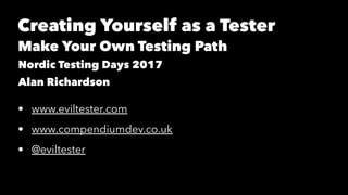 Creating Yourself as a Tester
Make Your Own Testing Path
Nordic Testing Days 2017
Alan Richardson
• www.eviltester.com
• www.compendiumdev.co.uk
• @eviltester
 