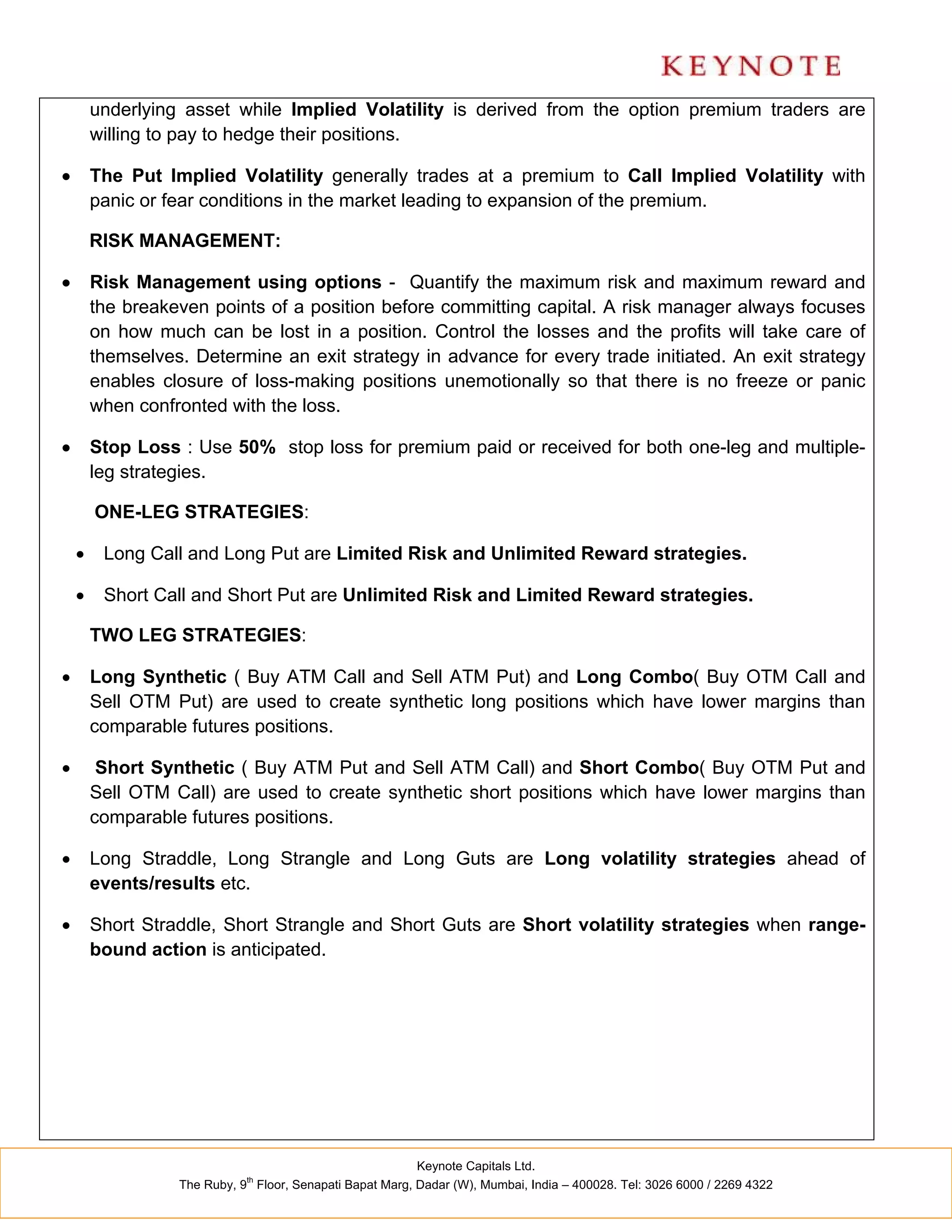 underlying asset while Implied Volatility is derived from the option premium traders are
        willing to pay to hedge their positions.

       The Put Implied Volatility generally trades at a premium to Call Implied Volatility with
        panic or fear conditions in the market leading to expansion of the premium.

        RISK MANAGEMENT:

       Risk Management using options - Quantify the maximum risk and maximum reward and
        the breakeven points of a position before committing capital. A risk manager always focuses
        on how much can be lost in a position. Control the losses and the profits will take care of
        themselves. Determine an exit strategy in advance for every trade initiated. An exit strategy
        enables closure of loss-making positions unemotionally so that there is no freeze or panic
        when confronted with the loss.

       Stop Loss : Use 50% stop loss for premium paid or received for both one-leg and multiple-
        leg strategies.

        ONE-LEG STRATEGIES:

        Long Call and Long Put are Limited Risk and Unlimited Reward strategies.

        Short Call and Short Put are Unlimited Risk and Limited Reward strategies.

        TWO LEG STRATEGIES:

       Long Synthetic ( Buy ATM Call and Sell ATM Put) and Long Combo( Buy OTM Call and
        Sell OTM Put) are used to create synthetic long positions which have lower margins than
        comparable futures positions.

        Short Synthetic ( Buy ATM Put and Sell ATM Call) and Short Combo( Buy OTM Put and
        Sell OTM Call) are used to create synthetic short positions which have lower margins than
        comparable futures positions.

       Long Straddle, Long Strangle and Long Guts are Long volatility strategies ahead of
        events/results etc.

       Short Straddle, Short Strangle and Short Guts are Short volatility strategies when range-
        bound action is anticipated.




                                                          Keynote Capitals Ltd.
                             th
                  The Ruby, 9 Floor, Senapati Bapat Marg, Dadar (W), Mumbai, India – 400028. Tel: 3026 6000 / 2269 4322
 
