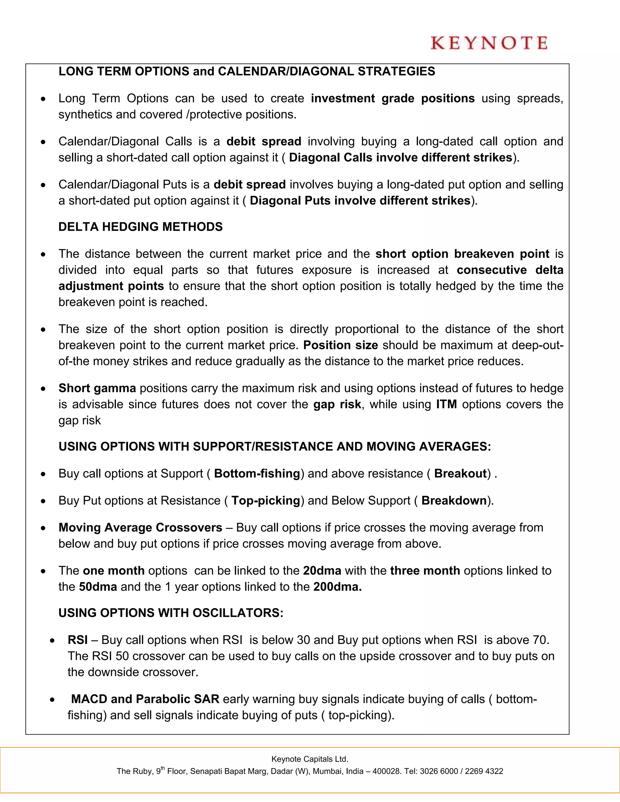 LONG TERM OPTIONS and CALENDAR/DIAGONAL STRATEGIES

       Long Term Options can be used to create investment grade positions using spreads,
        synthetics and covered /protective positions.

       Calendar/Diagonal Calls is a debit spread involving buying a long-dated call option and
        selling a short-dated call option against it ( Diagonal Calls involve different strikes).

       Calendar/Diagonal Puts is a debit spread involves buying a long-dated put option and selling
        a short-dated put option against it ( Diagonal Puts involve different strikes).

        DELTA HEDGING METHODS

       The distance between the current market price and the short option breakeven point is
        divided into equal parts so that futures exposure is increased at consecutive delta
        adjustment points to ensure that the short option position is totally hedged by the time the
        breakeven point is reached.

       The size of the short option position is directly proportional to the distance of the short
        breakeven point to the current market price. Position size should be maximum at deep-out-
        of-the money strikes and reduce gradually as the distance to the market price reduces.

       Short gamma positions carry the maximum risk and using options instead of futures to hedge
        is advisable since futures does not cover the gap risk, while using ITM options covers the
        gap risk

        USING OPTIONS WITH SUPPORT/RESISTANCE AND MOVING AVERAGES:

       Buy call options at Support ( Bottom-fishing) and above resistance ( Breakout) .

       Buy Put options at Resistance ( Top-picking) and Below Support ( Breakdown).

       Moving Average Crossovers – Buy call options if price crosses the moving average from
        below and buy put options if price crosses moving average from above.

       The one month options can be linked to the 20dma with the three month options linked to
        the 50dma and the 1 year options linked to the 200dma.

        USING OPTIONS WITH OSCILLATORS:

        RSI – Buy call options when RSI is below 30 and Buy put options when RSI is above 70.
         The RSI 50 crossover can be used to buy calls on the upside crossover and to buy puts on
         the downside crossover.

         MACD and Parabolic SAR early warning buy signals indicate buying of calls ( bottom-
         fishing) and sell signals indicate buying of puts ( top-picking).


                                                          Keynote Capitals Ltd.
                             th
                  The Ruby, 9 Floor, Senapati Bapat Marg, Dadar (W), Mumbai, India – 400028. Tel: 3026 6000 / 2269 4322
 