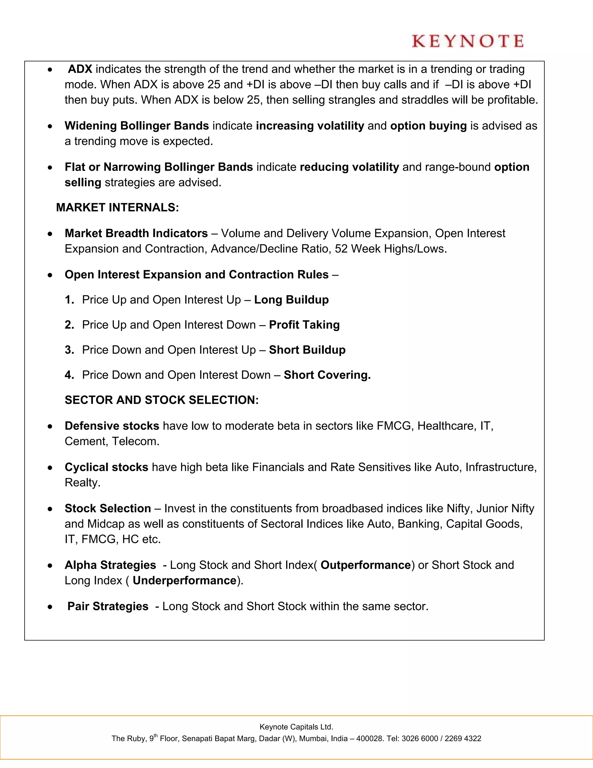      ADX indicates the strength of the trend and whether the market is in a trending or trading
     mode. When ADX is above 25 and +DI is above –DI then buy calls and if –DI is above +DI
     then buy puts. When ADX is below 25, then selling strangles and straddles will be profitable.

    Widening Bollinger Bands indicate increasing volatility and option buying is advised as
     a trending move is expected.

    Flat or Narrowing Bollinger Bands indicate reducing volatility and range-bound option
     selling strategies are advised.

    MARKET INTERNALS:

    Market Breadth Indicators – Volume and Delivery Volume Expansion, Open Interest
     Expansion and Contraction, Advance/Decline Ratio, 52 Week Highs/Lows.

    Open Interest Expansion and Contraction Rules –

     1. Price Up and Open Interest Up – Long Buildup

     2. Price Up and Open Interest Down – Profit Taking

     3. Price Down and Open Interest Up – Short Buildup

     4. Price Down and Open Interest Down – Short Covering.

     SECTOR AND STOCK SELECTION:

    Defensive stocks have low to moderate beta in sectors like FMCG, Healthcare, IT,
     Cement, Telecom.

    Cyclical stocks have high beta like Financials and Rate Sensitives like Auto, Infrastructure,
     Realty.

    Stock Selection – Invest in the constituents from broadbased indices like Nifty, Junior Nifty
     and Midcap as well as constituents of Sectoral Indices like Auto, Banking, Capital Goods,
     IT, FMCG, HC etc.

    Alpha Strategies - Long Stock and Short Index( Outperformance) or Short Stock and
     Long Index ( Underperformance).

    Pair Strategies - Long Stock and Short Stock within the same sector.




                                                      Keynote Capitals Ltd.
                         th
              The Ruby, 9 Floor, Senapati Bapat Marg, Dadar (W), Mumbai, India – 400028. Tel: 3026 6000 / 2269 4322
 