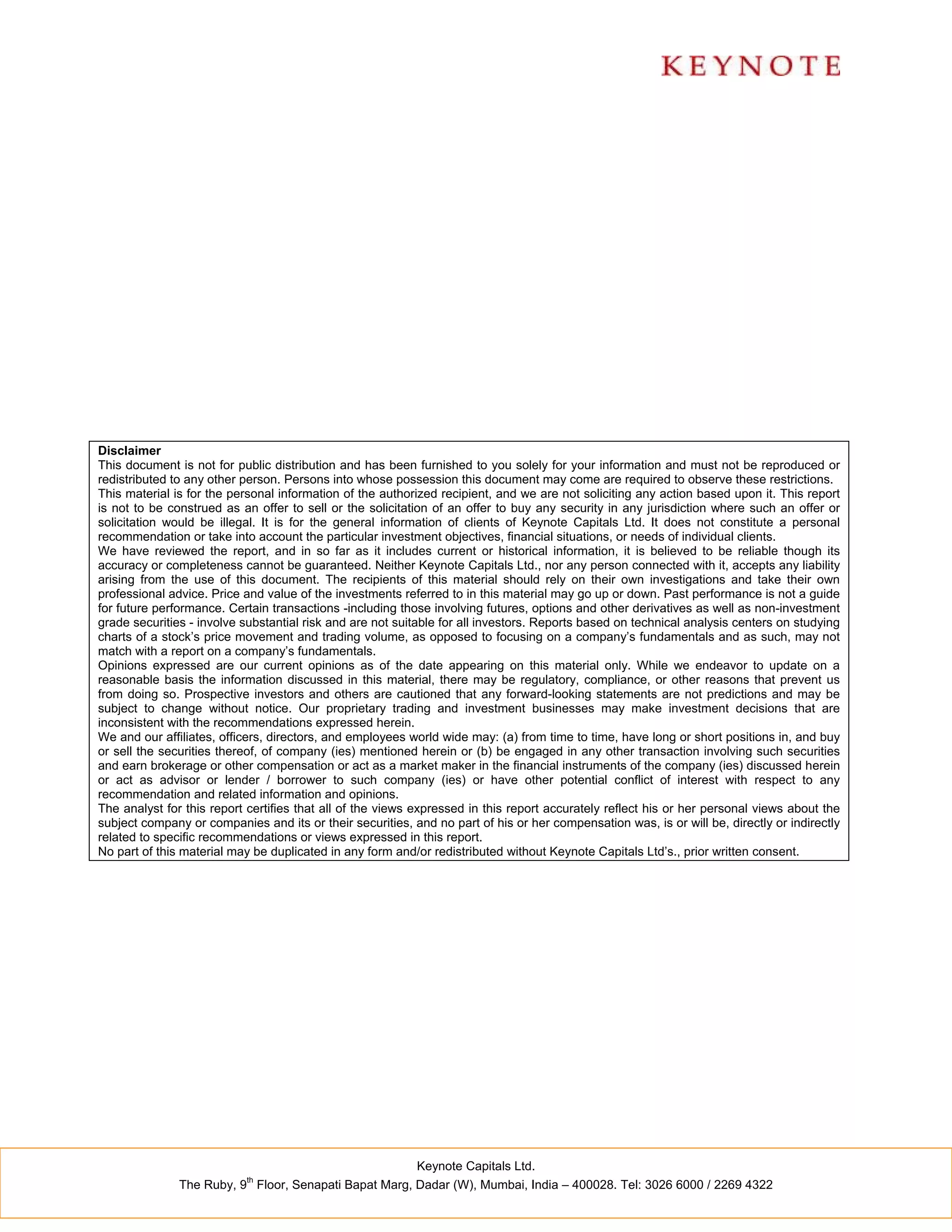 Disclaimer
This document is not for public distribution and has been furnished to you solely for your information and must not be reproduced or
redistributed to any other person. Persons into whose possession this document may come are required to observe these restrictions.
This material is for the personal information of the authorized recipient, and we are not soliciting any action based upon it. This report
is not to be construed as an offer to sell or the solicitation of an offer to buy any security in any jurisdiction where such an offer or
solicitation would be illegal. It is for the general information of clients of Keynote Capitals Ltd. It does not constitute a personal
recommendation or take into account the particular investment objectives, financial situations, or needs of individual clients.
We have reviewed the report, and in so far as it includes current or historical information, it is believed to be reliable though its
accuracy or completeness cannot be guaranteed. Neither Keynote Capitals Ltd., nor any person connected with it, accepts any liability
arising from the use of this document. The recipients of this material should rely on their own investigations and take their own
professional advice. Price and value of the investments referred to in this material may go up or down. Past performance is not a guide
for future performance. Certain transactions -including those involving futures, options and other derivatives as well as non-investment
grade securities - involve substantial risk and are not suitable for all investors. Reports based on technical analysis centers on studying
charts of a stock’s price movement and trading volume, as opposed to focusing on a company’s fundamentals and as such, may not
match with a report on a company’s fundamentals.
Opinions expressed are our current opinions as of the date appearing on this material only. While we endeavor to update on a
reasonable basis the information discussed in this material, there may be regulatory, compliance, or other reasons that prevent us
from doing so. Prospective investors and others are cautioned that any forward-looking statements are not predictions and may be
subject to change without notice. Our proprietary trading and investment businesses may make investment decisions that are
inconsistent with the recommendations expressed herein.
We and our affiliates, officers, directors, and employees world wide may: (a) from time to time, have long or short positions in, and buy
or sell the securities thereof, of company (ies) mentioned herein or (b) be engaged in any other transaction involving such securities
and earn brokerage or other compensation or act as a market maker in the financial instruments of the company (ies) discussed herein
or act as advisor or lender / borrower to such company (ies) or have other potential conflict of interest with respect to any
recommendation and related information and opinions.
The analyst for this report certifies that all of the views expressed in this report accurately reflect his or her personal views about the
subject company or companies and its or their securities, and no part of his or her compensation was, is or will be, directly or indirectly
related to specific recommendations or views expressed in this report.
No part of this material may be duplicated in any form and/or redistributed without Keynote Capitals Ltd’s., prior written consent.




                                                           Keynote Capitals Ltd.
                           th
               The Ruby, 9 Floor, Senapati Bapat Marg, Dadar (W), Mumbai, India – 400028. Tel: 3026 6000 / 2269 4322
 