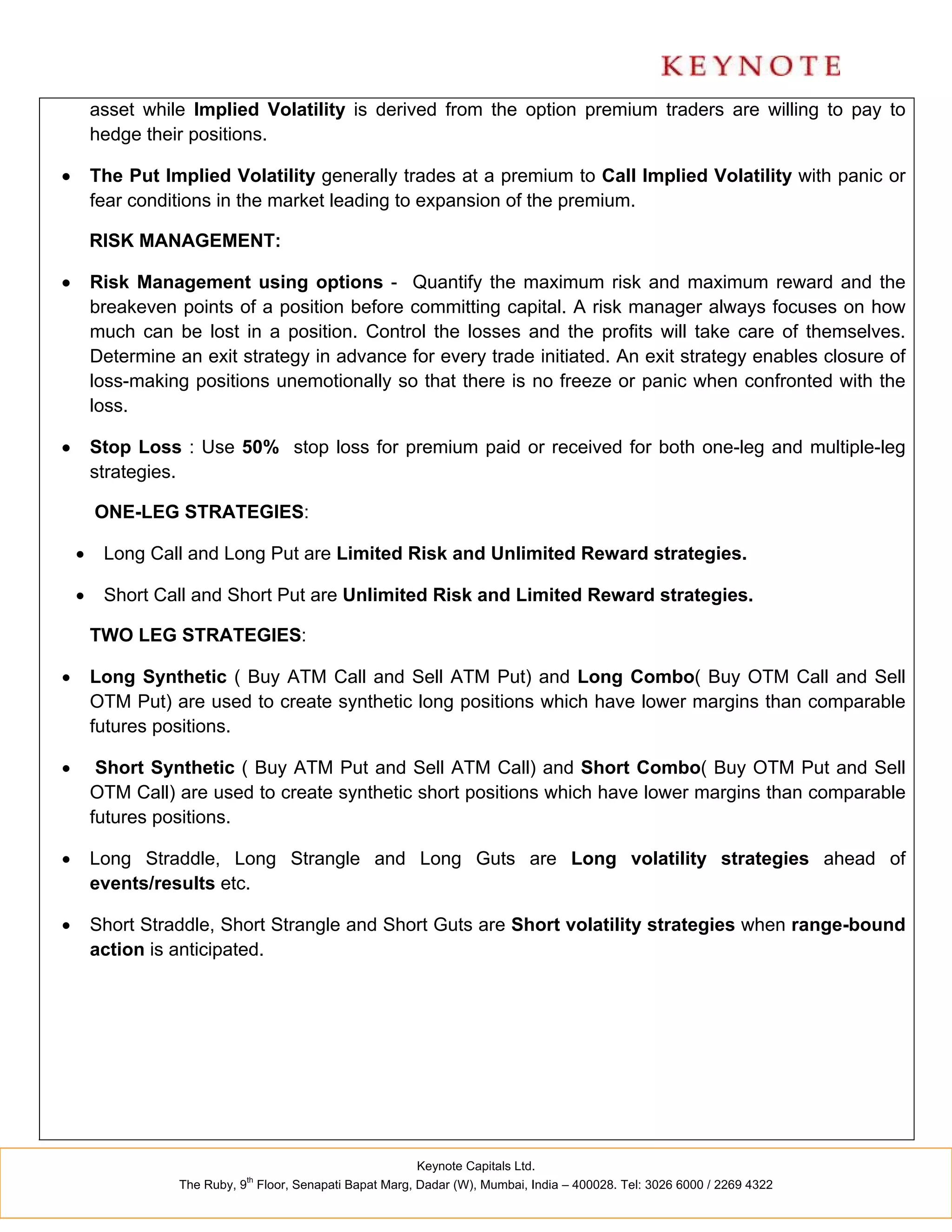 asset while Implied Volatility is derived from the option premium traders are willing to pay to
        hedge their positions.

       The Put Implied Volatility generally trades at a premium to Call Implied Volatility with panic or
        fear conditions in the market leading to expansion of the premium.

        RISK MANAGEMENT:

       Risk Management using options - Quantify the maximum risk and maximum reward and the
        breakeven points of a position before committing capital. A risk manager always focuses on how
        much can be lost in a position. Control the losses and the profits will take care of themselves.
        Determine an exit strategy in advance for every trade initiated. An exit strategy enables closure of
        loss-making positions unemotionally so that there is no freeze or panic when confronted with the
        loss.

       Stop Loss : Use 50% stop loss for premium paid or received for both one-leg and multiple-leg
        strategies.

        ONE-LEG STRATEGIES:

        Long Call and Long Put are Limited Risk and Unlimited Reward strategies.

        Short Call and Short Put are Unlimited Risk and Limited Reward strategies.

        TWO LEG STRATEGIES:

       Long Synthetic ( Buy ATM Call and Sell ATM Put) and Long Combo( Buy OTM Call and Sell
        OTM Put) are used to create synthetic long positions which have lower margins than comparable
        futures positions.

        Short Synthetic ( Buy ATM Put and Sell ATM Call) and Short Combo( Buy OTM Put and Sell
        OTM Call) are used to create synthetic short positions which have lower margins than comparable
        futures positions.

       Long Straddle, Long Strangle and Long Guts are Long volatility strategies ahead of
        events/results etc.

       Short Straddle, Short Strangle and Short Guts are Short volatility strategies when range-bound
        action is anticipated.




                                                          Keynote Capitals Ltd.
                             th
                  The Ruby, 9 Floor, Senapati Bapat Marg, Dadar (W), Mumbai, India – 400028. Tel: 3026 6000 / 2269 4322
 