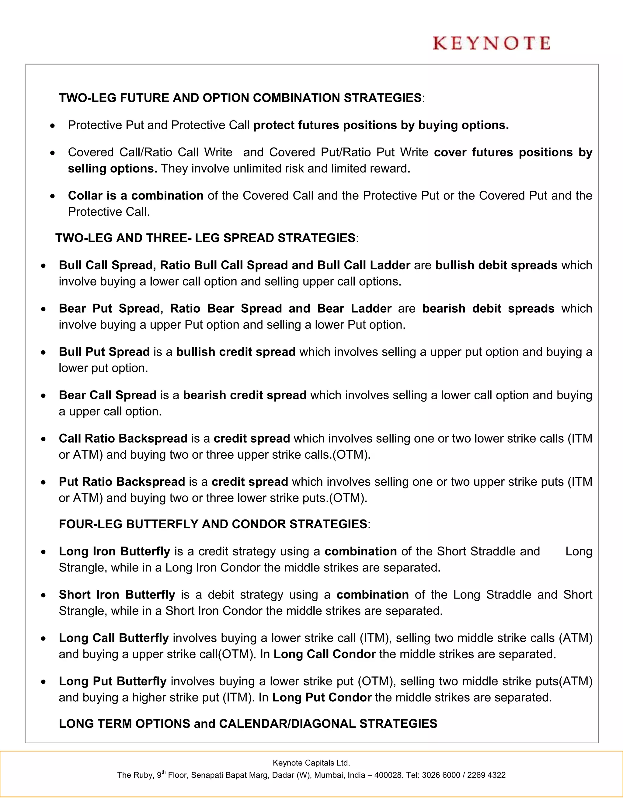 TWO-LEG FUTURE AND OPTION COMBINATION STRATEGIES:

        Protective Put and Protective Call protect futures positions by buying options.

        Covered Call/Ratio Call Write and Covered Put/Ratio Put Write cover futures positions by
         selling options. They involve unlimited risk and limited reward.

        Collar is a combination of the Covered Call and the Protective Put or the Covered Put and the
         Protective Call.

    TWO-LEG AND THREE- LEG SPREAD STRATEGIES:

       Bull Call Spread, Ratio Bull Call Spread and Bull Call Ladder are bullish debit spreads which
        involve buying a lower call option and selling upper call options.

       Bear Put Spread, Ratio Bear Spread and Bear Ladder are bearish debit spreads which
        involve buying a upper Put option and selling a lower Put option.

       Bull Put Spread is a bullish credit spread which involves selling a upper put option and buying a
        lower put option.

       Bear Call Spread is a bearish credit spread which involves selling a lower call option and buying
        a upper call option.

       Call Ratio Backspread is a credit spread which involves selling one or two lower strike calls (ITM
        or ATM) and buying two or three upper strike calls.(OTM).

       Put Ratio Backspread is a credit spread which involves selling one or two upper strike puts (ITM
        or ATM) and buying two or three lower strike puts.(OTM).

        FOUR-LEG BUTTERFLY AND CONDOR STRATEGIES:

       Long Iron Butterfly is a credit strategy using a combination of the Short Straddle and                            Long
        Strangle, while in a Long Iron Condor the middle strikes are separated.

       Short Iron Butterfly is a debit strategy using a combination of the Long Straddle and Short
        Strangle, while in a Short Iron Condor the middle strikes are separated.

       Long Call Butterfly involves buying a lower strike call (ITM), selling two middle strike calls (ATM)
        and buying a upper strike call(OTM). In Long Call Condor the middle strikes are separated.

       Long Put Butterfly involves buying a lower strike put (OTM), selling two middle strike puts(ATM)
        and buying a higher strike put (ITM). In Long Put Condor the middle strikes are separated.

        LONG TERM OPTIONS and CALENDAR/DIAGONAL STRATEGIES


                                                          Keynote Capitals Ltd.
                             th
                  The Ruby, 9 Floor, Senapati Bapat Marg, Dadar (W), Mumbai, India – 400028. Tel: 3026 6000 / 2269 4322
 