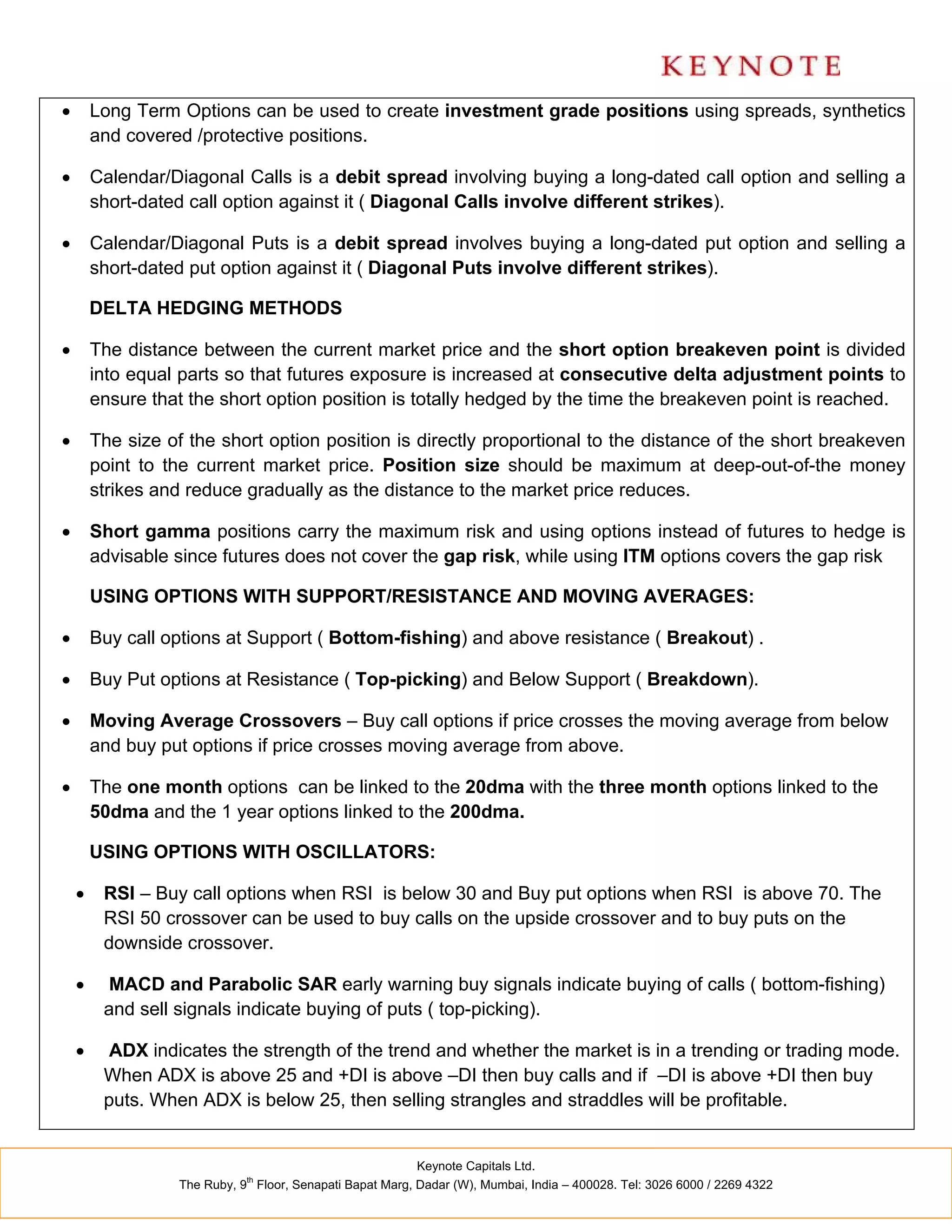        Long Term Options can be used to create investment grade positions using spreads, synthetics
        and covered /protective positions.

       Calendar/Diagonal Calls is a debit spread involving buying a long-dated call option and selling a
        short-dated call option against it ( Diagonal Calls involve different strikes).

       Calendar/Diagonal Puts is a debit spread involves buying a long-dated put option and selling a
        short-dated put option against it ( Diagonal Puts involve different strikes).

        DELTA HEDGING METHODS

       The distance between the current market price and the short option breakeven point is divided
        into equal parts so that futures exposure is increased at consecutive delta adjustment points to
        ensure that the short option position is totally hedged by the time the breakeven point is reached.

       The size of the short option position is directly proportional to the distance of the short breakeven
        point to the current market price. Position size should be maximum at deep-out-of-the money
        strikes and reduce gradually as the distance to the market price reduces.

       Short gamma positions carry the maximum risk and using options instead of futures to hedge is
        advisable since futures does not cover the gap risk, while using ITM options covers the gap risk

        USING OPTIONS WITH SUPPORT/RESISTANCE AND MOVING AVERAGES:

       Buy call options at Support ( Bottom-fishing) and above resistance ( Breakout) .

       Buy Put options at Resistance ( Top-picking) and Below Support ( Breakdown).

       Moving Average Crossovers – Buy call options if price crosses the moving average from below
        and buy put options if price crosses moving average from above.

       The one month options can be linked to the 20dma with the three month options linked to the
        50dma and the 1 year options linked to the 200dma.

        USING OPTIONS WITH OSCILLATORS:

        RSI – Buy call options when RSI is below 30 and Buy put options when RSI is above 70. The
         RSI 50 crossover can be used to buy calls on the upside crossover and to buy puts on the
         downside crossover.

         MACD and Parabolic SAR early warning buy signals indicate buying of calls ( bottom-fishing)
         and sell signals indicate buying of puts ( top-picking).

         ADX indicates the strength of the trend and whether the market is in a trending or trading mode.
         When ADX is above 25 and +DI is above –DI then buy calls and if –DI is above +DI then buy
         puts. When ADX is below 25, then selling strangles and straddles will be profitable.


                                                           Keynote Capitals Ltd.
                              th
                   The Ruby, 9 Floor, Senapati Bapat Marg, Dadar (W), Mumbai, India – 400028. Tel: 3026 6000 / 2269 4322
 