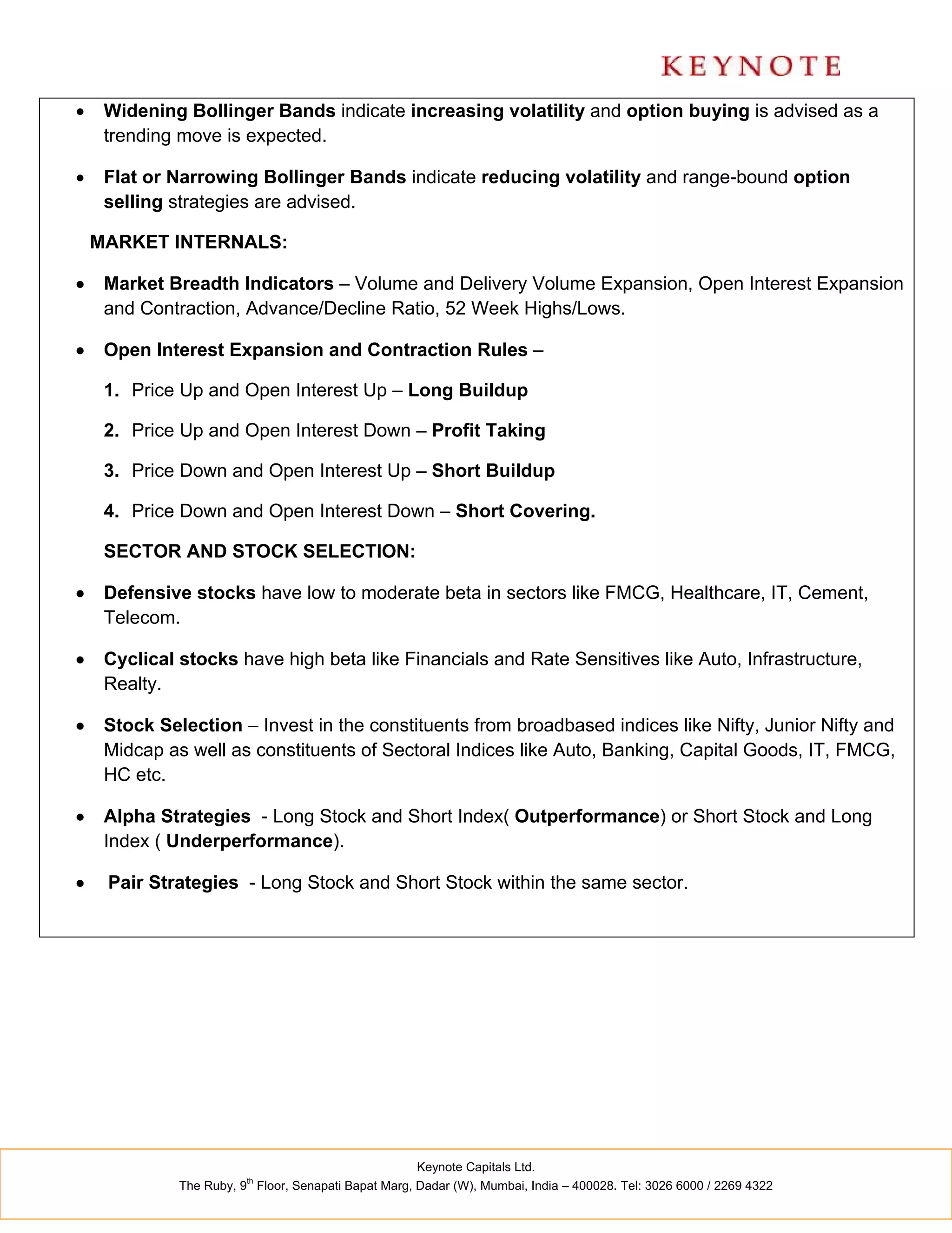     Widening Bollinger Bands indicate increasing volatility and option buying is advised as a
     trending move is expected.

    Flat or Narrowing Bollinger Bands indicate reducing volatility and range-bound option
     selling strategies are advised.

    MARKET INTERNALS:

    Market Breadth Indicators – Volume and Delivery Volume Expansion, Open Interest Expansion
     and Contraction, Advance/Decline Ratio, 52 Week Highs/Lows.

    Open Interest Expansion and Contraction Rules –

     1. Price Up and Open Interest Up – Long Buildup

     2. Price Up and Open Interest Down – Profit Taking

     3. Price Down and Open Interest Up – Short Buildup

     4. Price Down and Open Interest Down – Short Covering.

     SECTOR AND STOCK SELECTION:

    Defensive stocks have low to moderate beta in sectors like FMCG, Healthcare, IT, Cement,
     Telecom.

    Cyclical stocks have high beta like Financials and Rate Sensitives like Auto, Infrastructure,
     Realty.

    Stock Selection – Invest in the constituents from broadbased indices like Nifty, Junior Nifty and
     Midcap as well as constituents of Sectoral Indices like Auto, Banking, Capital Goods, IT, FMCG,
     HC etc.

    Alpha Strategies - Long Stock and Short Index( Outperformance) or Short Stock and Long
     Index ( Underperformance).

    Pair Strategies - Long Stock and Short Stock within the same sector.




                                                      Keynote Capitals Ltd.
                         th
              The Ruby, 9 Floor, Senapati Bapat Marg, Dadar (W), Mumbai, India – 400028. Tel: 3026 6000 / 2269 4322
 