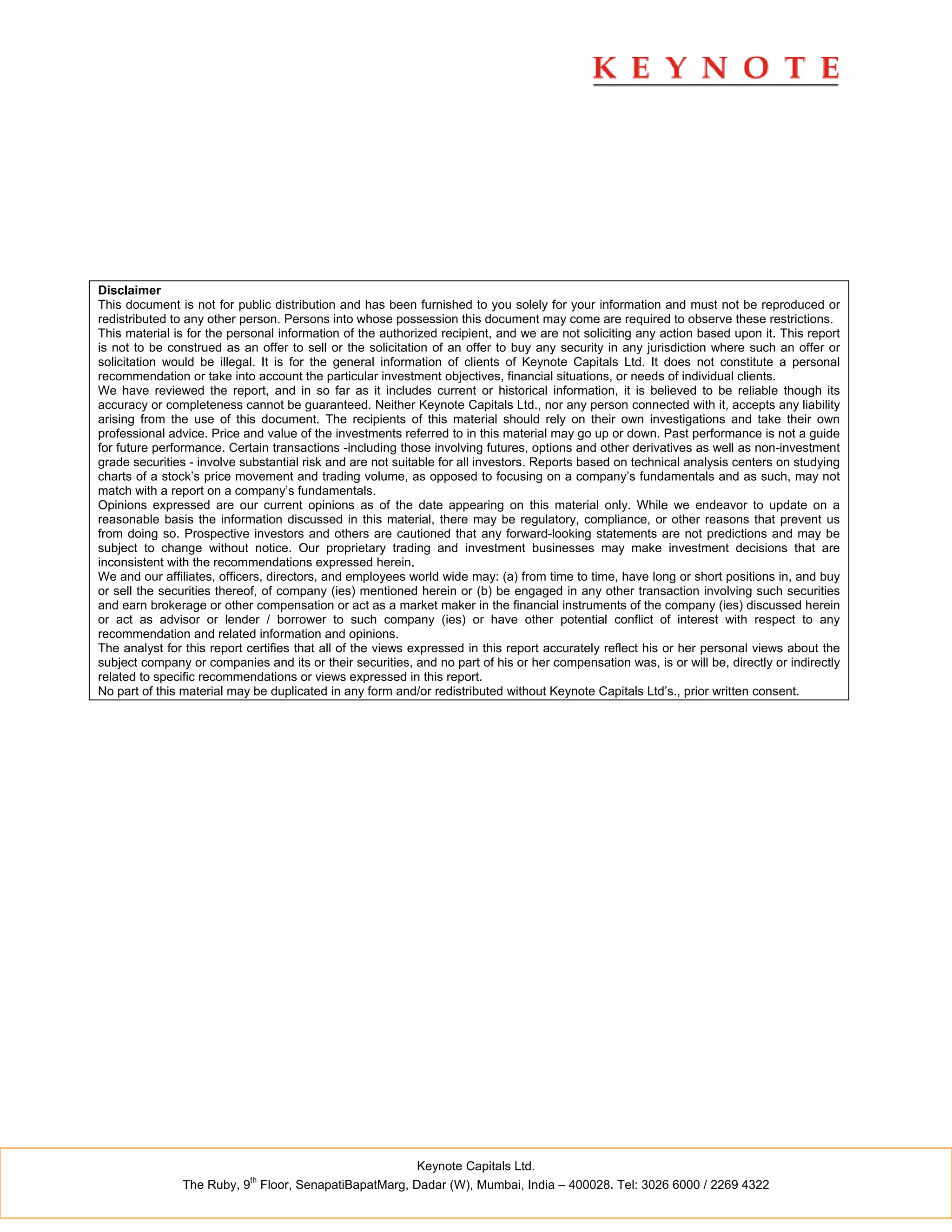 Disclaimer
This document is not for public distribution and has been furnished to you solely for your information and must not be reproduced or
redistributed to any other person. Persons into whose possession this document may come are required to observe these restrictions.
This material is for the personal information of the authorized recipient, and we are not soliciting any action based upon it. This report
is not to be construed as an offer to sell or the solicitation of an offer to buy any security in any jurisdiction where such an offer or
solicitation would be illegal. It is for the general information of clients of Keynote Capitals Ltd. It does not constitute a personal
recommendation or take into account the particular investment objectives, financial situations, or needs of individual clients.
We have reviewed the report, and in so far as it includes current or historical information, it is believed to be reliable though its
accuracy or completeness cannot be guaranteed. Neither Keynote Capitals Ltd., nor any person connected with it, accepts any liability
arising from the use of this document. The recipients of this material should rely on their own investigations and take their own
professional advice. Price and value of the investments referred to in this material may go up or down. Past performance is not a guide
for future performance. Certain transactions -including those involving futures, options and other derivatives as well as non-investment
grade securities - involve substantial risk and are not suitable for all investors. Reports based on technical analysis centers on studying
charts of a stock’s price movement and trading volume, as opposed to focusing on a company’s fundamentals and as such, may not
match with a report on a company’s fundamentals.
Opinions expressed are our current opinions as of the date appearing on this material only. While we endeavor to update on a
reasonable basis the information discussed in this material, there may be regulatory, compliance, or other reasons that prevent us
from doing so. Prospective investors and others are cautioned that any forward-looking statements are not predictions and may be
subject to change without notice. Our proprietary trading and investment businesses may make investment decisions that are
inconsistent with the recommendations expressed herein.
We and our affiliates, officers, directors, and employees world wide may: (a) from time to time, have long or short positions in, and buy
or sell the securities thereof, of company (ies) mentioned herein or (b) be engaged in any other transaction involving such securities
and earn brokerage or other compensation or act as a market maker in the financial instruments of the company (ies) discussed herein
or act as advisor or lender / borrower to such company (ies) or have other potential conflict of interest with respect to any
recommendation and related information and opinions.
The analyst for this report certifies that all of the views expressed in this report accurately reflect his or her personal views about the
subject company or companies and its or their securities, and no part of his or her compensation was, is or will be, directly or indirectly
related to specific recommendations or views expressed in this report.
No part of this material may be duplicated in any form and/or redistributed without Keynote Capitals Ltd’s., prior written consent.




                                                           Keynote Capitals Ltd.
                            th
               The Ruby, 9 Floor, SenapatiBapatMarg, Dadar (W), Mumbai, India – 400028. Tel: 3026 6000 / 2269 4322
 
