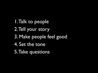 1. Talk to people
2. Tell your story
3. Make people feel good
4. Set the tone
5. Take questions
 