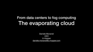 From data centers to fog computing
The evaporating cloud
Daniele Miorandi

CEO

U-Hopper

daniele.miorandi@u-hopper.com
 