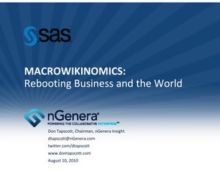 MACROWIKINOMICS:
Rebooting Business and the World
Rebooting Business and the World



    Don Tapscott, Chairman, nGenera Insight
    dtapscott@nGenera.com
    twitter.com/dtapscott
    www.dontapscott.com
    August 10, 2010
 