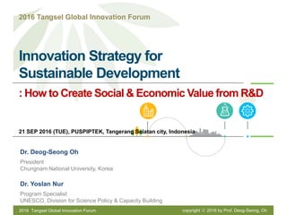 Innovation Strategy for
Sustainable Development
Dr. Deog-Seong Oh
President
Chungnam National University, Korea
Dr. Yoslan Nur
Program Specialist
UNESCO, Division for Science Policy & Capacity Building
: How to Create Social & Economic Value from R&D
21 SEP 2016 (TUE), PUSPIPTEK, Tangerang Selatan city, Indonesia
2016 Tangsel Global Innovation Forum
2016 Tangsel Global Innovation Forum copyright ⓒ 2016 by Prof. Deog-Seong, Oh
 