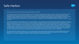 Safe Harbor
Safe harbor statement under the Private Securities Litigation Reform Act of 1995:
This presentation may contain forward-looking statements that involve risks, uncertainties, and assumptions. If any such uncertainties materialize or if any of
the assumptions proves incorrect, the results of salesforce.com, inc. could diﬀer materially from the results expressed or implied by the forward-looking
statements we make. All statements other than statements of historical fact could be deemed forward-looking, including any projections of product or service
availability, subscriber growth, earnings, revenues, or other ﬁnancial items and any statements regarding strategies or plans of management for future
operations, statements of belief, any statements concerning new, planned, or upgraded services or technology developments and customer contracts or use of
our services.
The risks and uncertainties referred to above include – but are not limited to – risks associated with developing and delivering new functionality for our service,
new products and services, our new business model, our past operating losses, possible ﬂuctuations in our operating results and rate of growth, interruptions or
delays in our Web hosting, breach of our security measures, the outcome of any litigation, risks associated with completed and any possible mergers and
acquisitions, the immature market in which we operate, our relatively limited operating history, our ability to expand, retain, and motivate our employees and
manage our growth, new releases of our service and successful customer deployment, our limited history reselling non-salesforce.com products, and utilization
and selling to larger enterprise customers. Further information on potential factors that could aﬀect the ﬁnancial results of salesforce.com, inc. is included in
our annual report on Form 10-K for the most recent ﬁscal year and in our quarterly report on Form 10-Q for the most recent ﬁscal quarter. These documents
and others containing important disclosures are available on the SEC Filings section of the Investor Information section of our Web site.
Any unreleased services or features referenced in this or other presentations, press releases or public statements are not currently available and may not be
delivered on time or at all. Customers who purchase our services should make the purchase decisions based upon features that are currently available.
Salesforce.com, inc. assumes no obligation and does not intend to update these forward-looking statements.
 