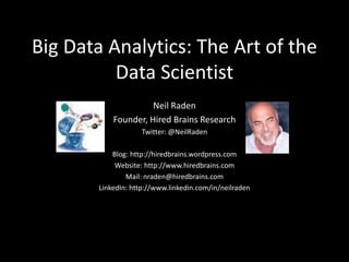 Big Data Analytics: The Art of the
Data Scientist
Neil Raden
Founder, Hired Brains Research
Twitter: @NeilRaden
Blog: http://hiredbrains.wordpress.com
Website: http://www.hiredbrains.com
Mail: nraden@hiredbrains.com
LinkedIn: http://www.linkedin.com/in/neilraden
 