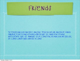 Friends



                Yo tengo muchos amigos y amigas. Pero mi mejor amiga se llama
                Aurora, ella es mucho mas bonita que yo, tambien es mad
                inteligente que yo. Aunque yo se como hacer muy buy negocios,
                se como conseguir dinero a como




Thursday, October 27, 2011
 
