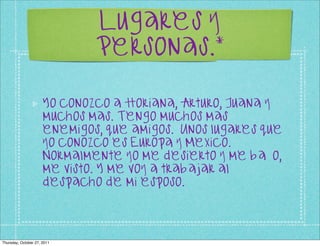 Lugares y
                              Personas.*

                      Yo conozco a Horiana, Arturo, Juana y
                      muchos mas. Tengo muchos mas
                      enemigos, que amigos. Unos lugares que
                      yo conozco es Europa y Mexico.
                      Normalmente yo me desierto y me baño,
                      me visto. Y me voy a trabajar al
                      despacho de mi esposo.




Thursday, October 27, 2011
 
