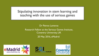 Stipulating innovation in stem learning and
teaching with the use of serious games
Dr Petros Lameras
Research Fellow at the Serious Games Institute,
Coventry University, UK
20 May 2016, eMadrid
 