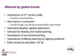 Affected by global trends
• Importance of 21st century skills
– Creativity, critical thinking,...
• New topics in curriculum
– Climate change, civic literacy & responsibility, cyber literate
• Internationalisation (global classroom)
• Demand for flexible and mobile learning
• Importance of non-formal learning
• Importance of lifelong learning for ageing workforce
• Early access to education, for all
 