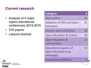 Current research
• Analysis of 4 major
(open) educational
conferences 2014-2015
• 218 papers
• Lessons learned
Category #
Open policy 35
Adoption of OER and Open
Education
32
Lessons learned MOOCs 20
Open Education & Culture 18
Open Education &
communities
15
Educational aspects of
Open Education (e.g.
pedagogy)
15
Innovation of MOOCs 6
 