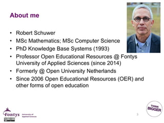 About me
• Robert Schuwer
• MSc Mathematics; MSc Computer Science
• PhD Knowledge Base Systems (1993)
• Professor Open Educational Resources @ Fontys
University of Applied Sciences (since 2014)
• Formerly @ Open University Netherlands
• Since 2006 Open Educational Resources (OER) and
other forms of open education
3
 