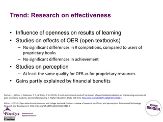 Trend: Research on effectiveness
• Influence of openness on results of learning
• Studies on effects of OER (open textbooks)
– No significant differences in # completions, compared to users of
proprietary books
– No significant differences in achievement
• Studies on perception
– At least the same quality for OER as for proprietary resources
• Gains partly explained by financial benefits
Fischer, L., Hilton, J., Robinson, T. J., & Wiley, D. A. (2015). A multi-institutional study of the impact of open textbook adoption on the learning outcomes of
post-secondary students. Journal of Computing in Higher Education, 27(3), 159–172. http://doi.org/10.1007/s12528-015-9101-x
Hilton, J. (2016). Open educational resources and college textbook choices: a review of research on efficacy and perceptions. Educational Technology
Research and Development. http://doi.org/10.1007/s11423-016-9434-9
 