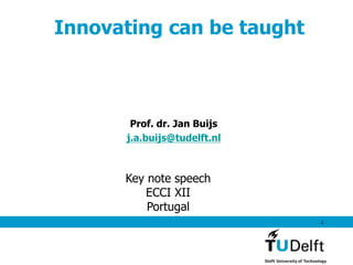 1
Innovating can be taught
Prof. dr. Jan Buijs
j.a.buijs@tudelft.nl
Key note speech
ECCI XII
Portugal
 