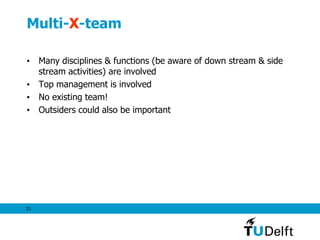 21
Multi-X-team
• Many disciplines & functions (be aware of down stream & side
stream activities) are involved
• Top management is involved
• No existing team!
• Outsiders could also be important
 