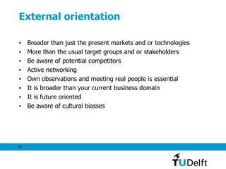23
External orientation
• Broader than just the present markets and or technologies
• More than the usual target groups and or stakeholders
• Be aware of potential competitors
• Active networking
• Own observations and meeting real people is essential
• It is broader than your current business domain
• It is future oriented
• Be aware of cultural biasses
 